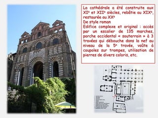 La cathédrale a été construite aux 
XIe et XIIe siècles, rebâtie au XIXe, 
restaurée au XXe 
De style roman 
Edifice complexe et original : accès 
par un escalier de 135 marches, 
porche occidental « souterrain » à 3 
travées qui débouche dans la nef au 
niveau de la 5e travée, voûte à 
coupoles sur trompes, utilisation de 
pierres de divers coloris, etc. 
 