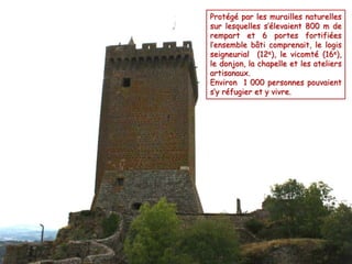 Protégé par les murailles naturelles 
sur lesquelles s’élevaient 800 m de 
rempart et 6 portes fortifiées 
l’ensemble bâti comprenait, le logis 
seigneurial (12e), le vicomté (16e), 
le donjon, la chapelle et les ateliers 
artisanaux. 
Environ 1 000 personnes pouvaient 
s’y réfugier et y vivre. 
 