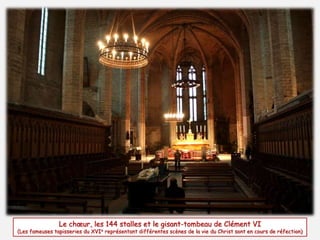 Le choeur, les 144 stalles et le gisant-tombeau de Clément VI 
(Les fameuses tapisseries du XVIe représentant différentes scènes de la vie du Christ sont en cours de réfection) 
 