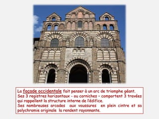 La façade occidentale fait penser à un arc de triomphe géant. 
Ses 3 registres horizontaux - ou corniches – comportent 3 travées 
qui rappellent la structure interne de l’édifice. 
Ses nombreuses arcades aux voussures en plein cintre et sa 
polychromie originale la rendent rayonnante. 
 