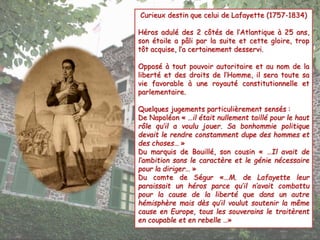 Curieux destin que celui de Lafayette (1757-1834) 
Héros adulé des 2 côtés de l’Atlantique à 25 ans, 
son étoile a pâli par la suite et cette gloire, trop 
tôt acquise, l’a certainement desservi. 
Opposé à tout pouvoir autoritaire et au nom de la 
liberté et des droits de l’Homme, il sera toute sa 
vie favorable à une royauté constitutionnelle et 
parlementaire. 
Quelques jugements particulièrement sensés : 
De Napoléon « …il était nullement taillé pour le haut 
rôle qu’il a voulu jouer. Sa bonhommie politique 
devait le rendre constamment dupe des hommes et 
des choses… » 
Du marquis de Bouillé, son cousin « …Il avait de 
l’ambition sans le caractère et le génie nécessaire 
pour la diriger… » 
Du comte de Ségur «…M. de Lafayette leur 
paraissait un héros parce qu’il n’avait combattu 
pour la cause de la liberté que dans un autre 
hémisphère mais dès qu’il voulut soutenir la même 
cause en Europe, tous les souverains le traitèrent 
en coupable et en rebelle …» 
 
