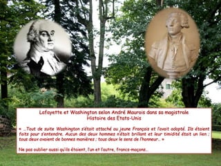 Lafayette et Washington selon André Maurois dans sa magistrale 
Histoire des Etats-Unis 
« …Tout de suite Washington s’était attaché au jeune Français et l’avait adopté. Ils étaient 
faits pour s’entendre. Aucun des deux hommes n’était brillant et leur timidité était un lien ; 
tous deux avaient de bonnes manières ; tous deux le sens de l’honneur… » 
Ne pas oublier aussi qu’ils étaient, l’un et l’autre, francs-maçons… 
 