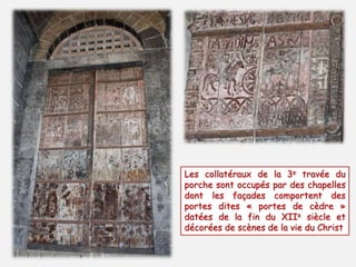 Les collatéraux de la 3e travée du 
porche sont occupés par des chapelles 
dont les façades comportent des 
portes dites « portes de cèdre » 
datées de la fin du XIIe siècle et 
décorées de scènes de la vie du Christ 
 