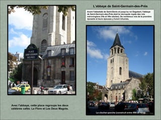 Avec l’abbaye, cette place regroupe les deux
célèbres cafés: Le Flore et Les Deux Magots.
L’abbaye de Saint-Germain-des-Prés
Avant l'abbatiale de Saint-Denis et jusqu'au roi Dagobert, l'abbaye
de Saint-Germain-des-Prés était la nécropole royale des rois
mérovingiens (VIe et VIIe siècles). De nombreux rois de la première
dynastie et leurs épouses y furent inhumés.
Le clocher-porche (construit entre 990 et 1014)
 