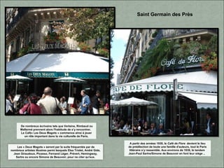 A partir des années 1930, le Café de Flore devient le lieu
de prédilection de toute une famille d'auteurs, tout le Paris
littéraire s’y rassemble. Aux environs de 1939, le tandem
Jean-Paul Sartre/Simone de Beauvoir en font leur siège ..
Saint Germain des Près
Les « Deux Magots » seront par la suite fréquentés par de
nombreux artistes illustres parmi lesquels Elsa Triolet, André Gide,
Jean Giraudoux, Picasso, Fernand Léger, Prévert, Hemingway,
Sartre ou encore Simone de Beauvoir, pour ne citer qu'eux.
De nombreux écrivains tels que Verlaine, Rimbaud ou
Mallarmé prennent alors l'habitude de s’y rencontrer.
Le Café« Les Deux Magots » commence ainsi à jouer
un rôle important dans la vie culturelle de Paris.
 