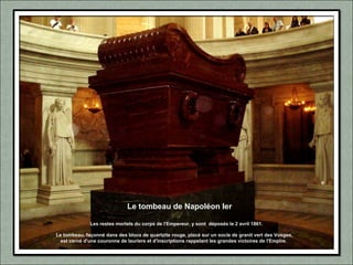 Le tombeau de Napoléon Ier
Le tombeau, façonné dans des blocs de quartzite rouge, placé sur un socle de granit vert des Vosges,
est cerné d'une couronne de lauriers et d'inscriptions rappelant les grandes victoires de l'Empire.
Les restes mortels du corps de l'Empereur, y sont déposés le 2 avril 1861.
 