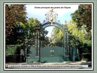 Entrée principale des jardins de l’Elysée
La grille du Coq fut posée en 1900 par Émile Loubet. Elle est surmontée de l'emblème gaulois doré à la
feuille.
 