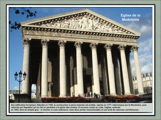Eglise de la
Madeleine
Son édification fut épique. Débutée en 1764, la construction à peine entamée est arrêtée, reprise en 1777, interrompue par la Révolution, puis
relancée par Napoléon qui en fait un panthéon à la gloire des armées. À nouveau vouée au culte, l’église, achevée
en 1842, tient du temple grec : ni clocher ni croix extérieurs, mais deux portes monumentales et une forêt de colonnes corinthiennes.
 