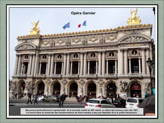 Monument particulièrement représentatif de la seconde moitié du XIXe
siècle. Le début des travaux a lieu dès 1861.
Il s'inscrit dans la continuité des transformations de Paris menées à bien par Napoléon III et le préfet Haussmann.
Opéra Garnier
 