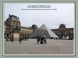 La cour Napoléon du Musée du Louvre
avec la Pyramide du Louvre située au milieu.
Elle est inaugurée le 30 mars 1989 et ouverte au public le 1 avril 1989
 