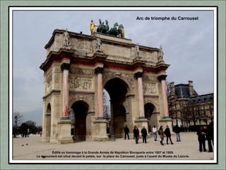 Édifié en hommage à la Grande Armée de Napoléon Bonaparte entre 1807 et 1809.
Le monument est situé devant le palais, sur la place du Carrousel, juste à l'ouest du Musée du Louvre.
Arc de triomphe du Carrousel
 
