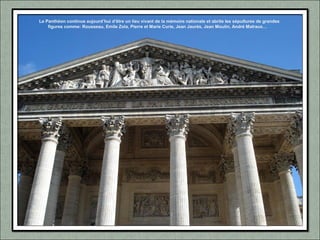 Le Panthéon continue aujourd’hui d’être un lieu vivant de la mémoire nationale et abrite les sépultures de grandes
figures comme: Rousseau, Emile Zola, Pierre et Marie Curie, Jean Jaurès, Jean Moulin, André Malraux…
 