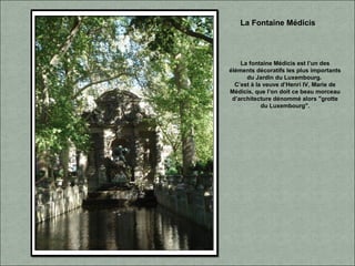 La Fontaine Médicis
La fontaine Médicis est l’un des
éléments décoratifs les plus importants
du Jardin du Luxembourg.
C’est à la veuve d’Henri IV, Marie de
Médicis, que l’on doit ce beau morceau
d’architecture dénommé alors "grotte
du Luxembourg".
 