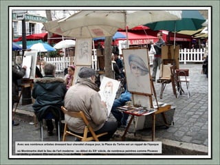 Avec ses nombreux artistes dressant leur chevalet chaque jour, la Place du Tertre est un rappel de l'époque
où Montmartre était le lieu de l'art moderne : au début du XXe
siècle, de nombreux peintres comme Picasso
et Utrillo y vivaient. Elle est un des lieux de Paris les plus visités par les touristes.
 