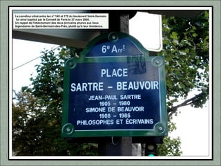 Le carrefour situé entre les n° 149 et 170 du boulevard Saint-Germain
fut ainsi baptisé par le Conseil de Paris le 27 mars 2000.
Un rappel de l'attachement des deux écrivains phares aux lieux
légendaires de Saint-Germain-des-Prés, plutôt qu'à leur résidence.
 