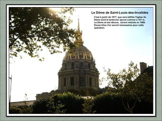 Le Dôme de Saint-Louis-des-Invalides
C'est à partir de 1677, que sera édifiée l'église du
Dôme dont le lanternon ajouré culmine à 107 m.
Le Dôme et ses décors, seront redorés en 1989.
Douze kilos d'or seront nécessaires pour cette
opération.
 