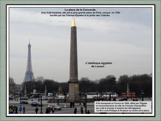 La place de la Concorde.
Avec 8,64 hectares, elle est la plus grande place de Paris, conçue en 1755,
bordée par les Champs-Élysées et le jardin des Tuileries.
Il fut transporté en France en 1836, offert par l'Égypte
en reconnaissance du rôle du Français Champollion
qui a été le premier à traduire les hiéroglyphes.
Le Roi Louis-Philippe le fit placer au centre de la place.
L'obélisque égyptien
de Louxor.
 