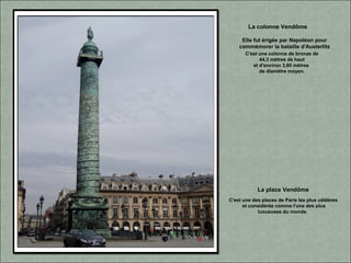 C'est une des places de Paris les plus célèbres
et considérée comme l'une des plus
luxueuses du monde.
La place Vendôme
Elle fut érigée par Napoléon pour
commémorer la bataille d'Austerlitz
La colonne Vendôme
C'est une colonne de bronze de
44,3 mètres de haut
et d'environ 3,60 mètres
de diamètre moyen.
 