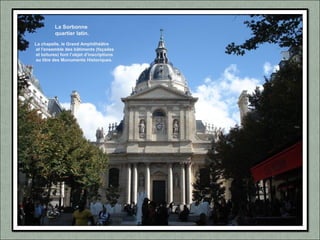 La Sorbonne
quartier latin.
La chapelle, le Grand Amphithéâtre
et l'ensemble des bâtiments (façades
et toitures) font l’objet d’inscriptions
au titre des Monuments Historiques.
 