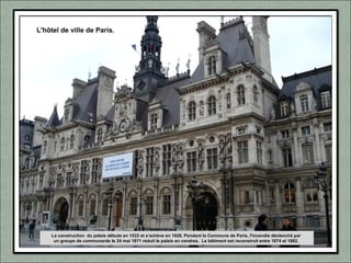 L'hôtel de ville de Paris.
La construction du palais débute en 1533 et s’achève en 1628. Pendant la Commune de Paris, l'incendie déclenché par
un groupe de communards le 24 mai 1871 réduit le palais en cendres. Le bâtiment est reconstruit entre 1874 et 1882.
 