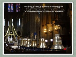 En 2013, pour les 850 ans de la cathédrale, le conseil de fabrique
de la cathédrale a décidé de recréer la sonnerie de 1769.
Le samedi 23 mars 2013, veille des Rameaux, à 17h, les nouvelles cloches
de la cathédrale Notre-Dame de Paris sonneront pour la première fois.
 