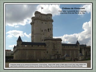 Forteresse située sur la commune de Vincennes, à l’est de Paris, érigé du XIVe
siècle au XVIIe
siècle. Il est le plus vaste château fort
royal français subsistant et, par la hauteur de son donjon, 50 mètres, il est une des plus hautes forteresses de plaine d’Europe.
Il est situé à proximité de la capitale,
à environ 8 km de l'île de la Cité.
Château de Vincennes.
 