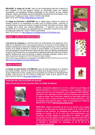 10
MELRAND, le village de l’an Mil : dans ce site archéologique très bien conservé on
peut imaginer la vie des paysans bretons au Moyen-âge grâce aux habitats
reconstitués, aux plantations d’herbes médiévales et aux animaux de race rustique
présents. Visites commentées, circuit d’interprétation du patrimoine et animations. Tous
les jours du 1er
juillet au 31 août. Tarifs 4 / 5,50 €, tarifs famille.
Rens. 02 97 39 57 89 http://villagedelanmil-melrand.fr/
Le village de Poul-Fetan à QUISTINIC est un village breton restauré qui retrace de
manière vivante la vie quotidienne en milieu rural au XIXème siècle : costumes et
meubles bretons, travaux de la ferme, broyage de la lande, fabrication du beurre, filage
et tissage de la laine, jeux bretons traditionnels… à découvrir lors d’une visite
interactive de 4 à 5 heures, pour apprendre tout en s’amusant. Ouvert tous les jours.
En juillet-août 10h45-19h. Tarifs 5 / 9,80 €, tarifs famille.
Rens. 02 97 39 51 74 http://sagemor.com/village-de-poul-f%C3%A9tan.html
Curieux… d’Art et de Patrimoine bâti
L’Art dans les chapelles ou comment relier l’art contemporain et le patrimoine. Du 5
juillet au 15 septembre 2013, vous pourrez découvrir, en suivant 4 circuits balisés, 20
artistes contemporains renommés installés dans 25 sites patrimoniaux, dans le Pays de
Pontivy et la Vallée du Blavet, en suivant 4 circuits balisés. Les œuvres s’inscrivent
dans le paysage et sont enrichies par l’esprit des lieux dans une alliance originale entre
la nature, l’art d’aujourd’hui et une architecture religieuse datant des XVème et XVIème
siècles. Rendez-vous avec les artistes et ateliers nomades proposés certains jours.
Sites ouverts tous les jours de 14h à 19h sauf le mardi. Gratuit.
Rens. Point d’accueil Maison du Chapelain à PLUMELIAU 02 97 51 97 21 ou sur le site
http://www.artchapelles.com/internet/index.php
A faire en famille
La balade du père Nicolas à PLUMELIAU, parc de loisirs écologique de 7 hectares
pour toute la famille : plus de 70 animaux en liberté, jeux de plein air (kart, tyrolienne…)
et jeux traditionnels en bois, potager bio et expositions sur le thème du développement
durable. Tous les jours de 10 à 18h30 en juillet-août. Tarifs. 5,50 €, gratuit <4 ans.
Rens. 02 97 51 90 10 ou www.gites-celtiques.com
ÉVASION NATURE AUTOUR DU BLAVET
Idée d’itinéraire d’une journée dans la Vallée du Blavet
MATIN : Randonnée pédestre de 13 km au départ du joli village de
BIEUZY-LES-EAUX, le circuit de Castennec vous emmènera dans les
Landes de Crano d’où vous descendrez vers le halage de SAINT-NICOLAS-
DES-EAUX. Vous rejoindrez ensuite la Butte de Castennec qui surplombe
la vallée du Blavet, puis l’étonnante chapelle de Saint-Gildas bâtie sous
un énorme rocher, sa pierre sonnante et sa fontaine guérisseuse, avant
de rejoindre votre point de départ. Rens. Au Syndicat de la Vallée du
Blavet 02 97 51 09 37 http://tourisme.blavet.com/
APRÈS-MIDI : Balade commentée de 2h sur une péniche avec passage
d’écluses à la découverte du patrimoine fluvial et de l’univers de la
batellerie et des mariniers en compagnie d’un équipage qui vous fera
partager sa passion. Au fil de l’eau vous ferez connaissance avec
l’osmonde, une belle fougère, la grenouillette ou l’élodée, qui malgré
leur joli nom sont des plantes invasives et vous apercevrez peut-être un
martin-pêcheur, bon indicateur de la qualité du milieu aquatique. Rens.
La Nin’arion à LANGUIDIC sur réservation au 02 97 36 93 18
http://www.ninarion.fr/
 