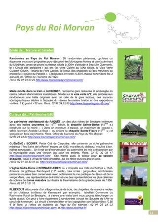 11
Pays du Roi Morvan
Envie de… Nature et balades
Randonnez au Pays du Roi Morvan : 26 randonnées pédestres, cyclistes ou
équestres vous sont proposées pour découvrir les Montagnes Noires et point culminant
du Morbihan, amas de pitons schisteux situés à 300m d’altitude à Beg Min Guernanic,
le « Circuit des ardoisiers » qui ont fait vivre Gourin au XIXe siècle, la Voie Verte
Guiscriff-Gourin, l’étang de Pont-Calleck, le circuit des chapelles ou des meuniers ou
encore la « Boucle du Paradis ». Topoguides en vente (0,50 € chaque fiche) dans les 3
accueils de l’Office du Tourisme du Pays.
Rens. 02 97 23 23 23 http://www.tourismepaysroimorvan.com/
Marie monte dans le train à GUISCRIFF, l’ancienne gare restaurée et aménagée en
centre culturel d’animations touristiques. Située sur la voie verte n°7, elle propose aux
randonneurs une halte originale avec un café de la gare ludique, des espaces
scénographiques dédiés à l’épopée du réseau ferroviaire breton et des expositions
variées. 3 €, gratuit <12 ans. Rens. 02 97 34 15 80 http://www.lagaredeguiscriff.com/
Curieux de… Patrimoine bâti
Le patrimoine architectural du FAOUËT, un des plus riches de Bretagne intérieure
avec ses halles couvertes du 16
ème
siècle, la chapelle Sainte-Barbe (15
ème
s.)
construite sur la roche – « Dans un minimum d’espace, un maximum de beauté »,
selon l’écrivain Anatole Le Braz - ou encore la chapelle Sainte-Fiacre (15
ème
s.) et
son jubé en bois polychrome. Rens. Office de tourisme du Pays du Roi Morvan
02 97 23 23 23 http://www.tourismepaysroimorvan.com/
GUÉMÉNÉ / SCORFF, Petite Cité de Caractère, elle conserve un riche patrimoine
médiéval : "les Bains de la Reine" étuves de 1380, murailles du château, moulins à tan,
ruelles tortueuses… Un livret de d’interprétation du patrimoine est mis à disposition par
la municipalité avec une version jeu pour les enfants. Rens. 02 97 39 33 47
http://www.guemenesurscorff.com/ Elle mérite aussi le détour pour sa célèbre
andouille, issue d’un savoir-faire ancestral, qui est fêtée tous les ans en août.
Rens. 02 97 39 33 47 ou http://www.tourismepaysroimorvan.com/
L’église Notre-Dame à KERNASCLEDEN, ou « chapelle aux mille clochetons », chef-
d’œuvre du gothique flamboyant (15
e
siècle), très ornée : gargouilles, nombreuses
peintures murales bien conservées avec notamment la vie publique de Jésus et de la
vierge Marie, une représentation de l’enfer et une des représentations les plus célèbres
de scènes de danse macabre qui illustre le traumatisme de la grande peste de 1356.
Rens. 02 97 51 61 16
PLOËRDUT découverte d’un village entouré de bois, de chapelles, de manoirs nobles
et de châteaux (château de Kerservant par exemple), labellisé Commune du
Patrimoine Rural de Bretagne, à travers une visite dont vous pouvez télécharger un
guide gratuit. On peut y faire également 2 randonnées (circuit les Sources de l’Aër et
circuit de krenenan) Le circuit d’interprétation et les topoguides sont disponibles (0,50
€ la fiche) à l’office de tourisme du Pays du Roi Morvan : 02 97 23 23 23
http://www.tourismepaysroimorvan.com/ et http://www.ploerdut.fr/
 
