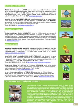12
Curieux de… Art et Histoire
MUSÉE des Beaux-arts au FAOUËT dans un ancien couvent des Ursulines, principal
centre pictural de Bretagne intérieure : belle collection d’œuvres de grands peintres et
photographes du 19
e
et du 20
e
siècle inspirés par la Bretagne et expositions
temporaires Ouvert d’avril à octobre. Visites libres et visites commentées en juillet et
août.Tarif : 6,50 €. Rens. 02 97 23 15 27 www.museedufaouet.fr
ABBAYE NOTRE-DAME DE LANGONNET, abbaye cistercienne qui fut également un
haras royal datant du Moyen-âge. Elle possède un musée des Arts Africains
constitué par les moines missionnaires. Ouvert toute l’année. Visites guidées gratuites
tous les jours sauf mardi et dimanche matin pendant l’été.
Rens. 02 97 23 93 08 http://abbayedelangonnet.fr/
Envie de… se ressourcer
Centre Bouddhique Drukpa à PLOURAY, fondé en 1985 et situé dans un grand
jardin paisible où l’on peut se promener librement, un espace en dehors du temps,
propice à la sérénité. Il propose des stages de méditation ou de yoga, des conférences
sur le Bouddhisme et une découverte de l’artisanat de l’Himalaya. Ouvert au public tous
les jours de 14h30 à 17h30. Gratuit. Visites guidées sur demande. Rens.02 97 34 82
65 http://www.drukpa.eu/
A faire en famille
Musée de l’abeille vivante et la Cité des fourmis, un micro-zoo au FAOUËT pour les
passionnés : ruches vitrées en activité, collection de fourmis du monde entier,
fourmilière géante… Ouvert de 11h à 19 h en été. Tarifs : 6 / 8 €. Rens. 02 97 23 08 05
http://www.abeilles-et-fourmis.com/
LA MAISON DE LA CHAUVE-SOURIS à KERNASCLÈDEN pour découvrir l’univers
de la chauve-souris, expositions interactives, jeux, animations, visites libres ou guidées,
« Nuits de la chauve-souris ». Ouvert aux vacances scolaires, juillet-août 10h-12h et
13h30-18h30 TLJ. Tarifs : 4 €, visite guidée 5,50 €, gratuit < 8 ans.
Rens. 02.97.28.26.31/ 06 08 93 20 42 http://www.maisondelachauvesouris.com/
Chez Dame Nature, parc animalier de 7 hectares à MESLAN, ferme conservatoire
d’espèces bretonnes et d’animaux miniatures que les petits peuvent caresser et nourrir.
Labyrinthe végétal. Pencleux 56320 Meslan. Tarifs : 7 / 9 €.
Rens. 02 97 34 26 72 www.chezdamenature.com
Le parc Aquanature de Stérou à PRIZIAC : Découvrez plus de 140 cervidés en
liberté dans un parc vallonné de 80 ha : 15 km de randonnées pédestres, aquariums,
safari breton en 4x4 et autres animations. Ouvert 7 jours sur 7 d'avril à novembre de
11h à 19h. Tarifs 2012 : 6,50 / 11 €. Rens. 02 97 34 63 84 www.parcaquanature.com
CULTURE BRETONNE : DE FÊTES EN FESTIVALS
Découvrez ce qui fait l’identité de notre région dans ce Pays du Roi
Morvan qui garde encore vivante la tradition. Entre la FÊTE DE LA CRÊPE
à GOURIN avec des initiations à la danse celtique, battage à l’ancienne,
concours mondial de la plus grande crêpe et fest-noz, les 27 et 28 juillet
2013, la FÊTE DE L’ANDOUILLE à GUÉMÉNÉ/SCORFF et son défilé avec
les confréries accompagnées par un bagad, le 25 août 2013, le FESTIVAL
DES CHEVALIERS DE LA TERRE à ST CARADEC TREGOMEL les 17 et 18
août 2013 (parade, moisson, battage, labour, marché du terroir, danses…)
ou encore le CHAMPIONNAT DE GOUREN (lutte bretonne) au FAOUËT en
juillet, vous n’ignorerez plus rien de la culture Bretonne ! Rens. Office de
tourisme du Pays du Roi Morvan 02 97 23 23 23
http://www.tourismepaysroimorvan.com/
 