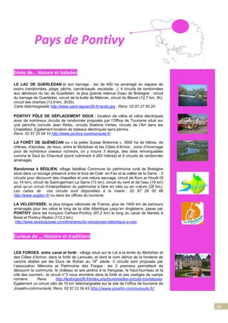 13
Pays de Pontivy
Envie de… Nature et balades
LE LAC DE GUERLÉDAN et son barrage : lac de 400 ha aménagé en espace de
loisirs (randonnées, plage, pêche, canoë-kayak, escalade…). 4 circuits de randonnées
aux alentours du lac de Guerlédan, la plus grande retenue d’eau de Bretagne : circuit
du barrage de Guerlédan, circuit de la butte de Malvran, circuit du Blavet (12,7 km, 3h),
circuit des champs (13,9 km, 3h30).
Carte téléchargeable http://www.saint-aignan56.fr/rando.jpg . Rens. 02.97.27.50.20
PONTIVY PÔLE DE DÉPLACEMENT DOUX : location de vélos et vélos électriques
avec de nombreux circuits de randonnée proposés par l’Office de Tourisme situé sur
une péniche (circuits Jean Robic, circuits Stations Vertes, circuits de l’Art dans les
Chapelles). Egalement location de bateaux électriques sans permis.
Rens. 02 97 25 04 10 http://www.pontivy-communaute.fr/
LA FORÊT DE QUÉNÉCAN ou « la petite Suisse Bretonne », 3000 ha de hêtres, de
chênes, d’épicéas, de houx, entre le Morbihan et les Côtes d’Armor, zone d’hivernage
pour de nombreux oiseaux nicheurs, on y trouve 3 étangs, des sites remarquables
comme le Saut du Chevreuil (point culminant à 283 mètres) et 4 circuits de randonnée
aménagés
Randonnez à SÉGLIEN, village labellisé Commune du patrimoine rural de Bretagne
situé dans un bocage préservé entre le bois de Coët en Fao et la vallée de la Sarre, : 3
circuits pour découvrir des chapelles et une nature sauvage, circuit de Korn er Houët (9
ou 14 km), circuit de Saint-germain La Sarre (13 km), circuit du vent et de l’eau (18 km)
ainsi qu’un circuit d’interprétation du patrimoine à faire en vélo ou en voiture (28 km).
Les cartes de ces circuits sont disponibles à la mairie : 02 97 28 00 66
http://www.seglien.fr/ ou dans les offices du tourisme.
LA VELODYSSÉE, la plus longue véloroute de France, plus de 1400 km de parcours
aménagés pour les vélos le long de la côte Atlantique jusqu’en Angleterre, passe par
PONTIVY dans les tronçons Carhaix-Pontivy (87,2 km) le long du canal de Nantes à
Brest et Pontivy-Redon (112,2 km)
http://www.lavelodyssee.com/itineraires/la-velodyssee-latlantique-a-velo
Curieux de … Histoire et traditions
LES FORGES, entre canal et forêt : village situé sur le Lié à la limite du Morbihan et
des Côtes d’Armor, dans la forêt de Lanouée, et dont le nom dérive de la fonderie de
canons établie par les Ducs de Rohan au 18
e
siècle. 3 circuits sont proposés par
l’association Mémoire et Patrimoine des Forges : les 2 premiers permettent de
découvrir la commune, le château et ses jardins à la française, le haut-fourneau et la
cité des ouvriers ; le circuit n°3 nous emmène dans la forêt et ses vestiges de camps
romains. Rens. http://lesforges56.fr/index.php/tourisme/les-circuits-touristiques.
Egalement un circuit vélo de 15 km téléchargeable sur le site de l’office de tourisme de
Josselin-communauté. Rens. 02 97 22 36 43 http://www.josselin-communaute.fr/
 