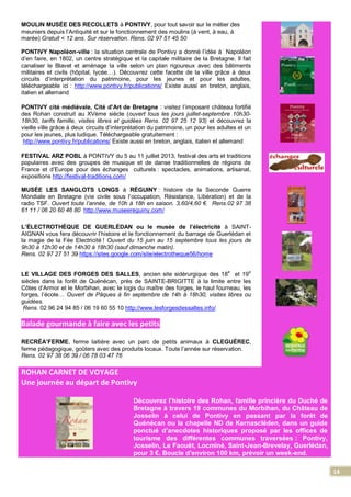 14
MOULIN MUSÉE DES RECOLLETS à PONTIVY, pour tout savoir sur le métier des
meuniers depuis l’Antiquité et sur le fonctionnement des moulins (à vent, à eau, à
marée) Gratuit < 12 ans. Sur réservation. Rens. 02 97 51 45 50
PONTIVY Napoléon-ville : la situation centrale de Pontivy a donné l’idée à Napoléon
d’en faire, en 1802, un centre stratégique et la capitale militaire de la Bretagne. Il fait
canaliser le Blavet et aménage la ville selon un plan rigoureux avec des bâtiments
militaires et civils (hôpital, lycée…). Découvrez cette facette de la ville grâce à deux
circuits d’interprétation du patrimoine, pour les jeunes et pour les adultes,
téléchargeable ici : http://www.pontivy.fr/publications/ Existe aussi en breton, anglais,
italien et allemand
PONTIVY cité médiévale, Cité d’Art de Bretagne : visitez l’imposant château fortifié
des Rohan construit au XVème siècle (ouvert tous les jours juillet-septembre 10h30-
18h30, tarifs famille, visites libres et guidées Rens. 02 97 25 12 93) et découvrez la
vieille ville grâce à deux circuits d’interprétation du patrimoine, un pour les adultes et un
pour les jeunes, plus ludique. Téléchargeable gratuitement :
http://www.pontivy.fr/publications/ Existe aussi en breton, anglais, italien et allemand
FESTIVAL ARZ POBL à PONTIVY du 5 au 11 juillet 2013, festival des arts et traditions
populaires avec des groupes de musique et de danse traditionnelles de régions de
France et d’Europe pour des échanges culturels : spectacles, animations, artisanat,
expositions http://festival-traditions.com/
MUSÉE LES SANGLOTS LONGS à RÉGUINY : histoire de la Seconde Guerre
Mondiale en Bretagne (vie civile sous l’occupation, Résistance, Libération) et de la
radio TSF. Ouvert toute l’année, de 10h à 18h en saison. 3,60/4,60 €. Rens.02 97 38
61 11 / 06 20 60 46 80 http://www.museereguiny.com/
L’ÉLECTROTHÈQUE DE GUERLÈDAN ou le musée de l’électricité à SAINT-
AIGNAN vous fera découvrir l’histoire et le fonctionnement du barrage de Guerlédan et
la magie de la Fée Electricité ! Ouvert du 15 juin au 15 septembre tous les jours de
9h30 à 12h30 et de 14h30 à 18h30 (sauf dimanche matin).
Rens. 02 97 27 51 39 https://sites.google.com/site/electrotheque56/home
LE VILLAGE DES FORGES DES SALLES, ancien site sidérurgique des 18e
et 19e
siècles dans la forêt de Quénécan, près de SAINTE-BRIGITTE à la limite entre les
Côtes d’Armor et le Morbihan, avec le logis du maître des forges, le haut fourneau, les
forges, l’école… Ouvert de Pâques à fin septembre de 14h à 18h30, visites libres ou
guidées.
Rens. 02 96 24 94 85 / 06 19 60 55 10 http://www.lesforgesdessalles.info/
Balade gourmande à faire avec les petits
RECRÉA’FERME, ferme laitière avec un parc de petits animaux à CLEGUÉREC,
ferme pédagogique, goûters avec des produits locaux. Toute l’année sur réservation.
Rens. 02 97 38 06 39 / 06 78 03 47 76
ROHAN CARNET DE VOYAGE
Une journée au départ de Pontivy
Découvrez l’histoire des Rohan, famille princière du Duché de
Bretagne à travers 19 communes du Morbihan, du Château de
Josselin à celui de Pontivy en passant par la forêt de
Quénécan ou la chapelle ND de Kernascléden, dans un guide
ponctué d’anecdotes historiques proposé par les offices de
tourisme des différentes communes traversées : Pontivy,
Josselin, Le Faouët, Locminé, Saint-Jean-Brevelay, Guerlédan,
pour 3 €. Boucle d’environ 100 km, prévoir un week-end.
 