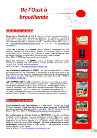 15
De l’Oust à
brocéliande
Envie de… Nature et balades
Randonnez en Brocéliande, à pied, à vélo ou à cheval : nombreuses boucles et
circuits balisés pour tous. Sentiers de découverte du patrimoine (« le chemin
buissonnier »), des traditions ou de la forêt légendaire jalonnée de mégalithes et de
sites célèbres (l’Arbre d’Or, la maison de Viviane…). Livrets de balades. Rens. 02 97 73
33 34 http://www.broceliande-vacances.com/fr et 02 97 22 74 62 http://www.cpie-
broceliande.fr/
Circuit « Au fil de l’eau » à JOSSELIN, parcours ludique et pédagogique pour tous,
ponctué d’animations, de jeux tactiles ou sonores, qui longe l’eau depuis le château
jusqu’au Bois d’Amour en suivant des clous dorés et met en valeur la rivière de l’Oust,
son espace naturel et son écosystème. Parcours gratuit, traduit en anglais.
Rens. 02 97 22 24 90 http://www.josselin-communaute.fr/
Circuit des Hortensias à PLOËRMEL, unique en Bretagne, découvrez la fleur
symbole de la Bretagne en suivant un sentier pédestre commenté de 3 km au bord du
Lac aux Ducs. Floraison de juin à septembre.
Rens. 02 97 74 02 70 http://www.tourisme-ploermel.com/
Les Tourbières de Kerfontaine à SÉRENT, site naturel protégé de 20 ha : landes
tourbeuses encadrées par des pinèdes et des saulaies et abritant une faune et une
flore originales et rares. Sentier de découverte accessible toute l’année et visite guidée
de 2h avec un animateur de Bretagne-Vivante (sur réservation). Rens. 02 97 93 60 25
www.bretagne-vivante.org
LES ÉCHAPPÉES VÉGÉTALES, un programme par saison pour découvrir la nature
sous toutes ses formes autour d’animations qui présentent « jardins et petits secrets »
en forêt de Brocéliande ou dans les Landes de Lanvaux : concert végétal, balades
contées et histoires d’arbres, atelier olfactif, plantes comestibles ou dégustation de
confitures étonnantes… Du 6 au 14 juillet 2013. Programme téléchargeable sur :
http://www.broceliande-vacances.com/fr/Actualites/les-Echappees-Vegetales-2013-
a59.aspx Rens. 02 97 72 05 14 http://foret-broceliande.fr/Les-echappees-vegetales
Rêver en… Terre de légendes
Contes et légendes des Pays celtiques, et la légende des chevaliers de la table
Ronde au Centre de l’Imaginaire Arthurien du château de Comper à CONCORET.
Expositions, spectacles, balades contées… juillet-août : 10h-19h. Fermé le mercredi.
Tarifs 5 / 6 €. Rens. 02 97 22 79 96 http://centre-arthurien-broceliande.com/
Site archéologique des Pierres droites de MONTENEUF, ensemble mégalithique
considéré comme un des plus importants de Bretagne centrale : 420 menhirs répartis
sur 7 sites sur un parcours de 14 km, 2 espaces de reconstitution : un chantier
mégalithique et une maison néolithique et un parcours ludique et familial ponctué
d’énigmes à résoudre : « le Sentier d’Ozégan » pour aller à la rencontre du monde
des korrigans. Ateliers découverte et visites guidées. 3 / 5 €, tarifs famille. Nombreux
sentiers pédestres. Toute l’année.
Rens. 02 97 93 26 74 http://broceliande.centreleslandes.com/
 