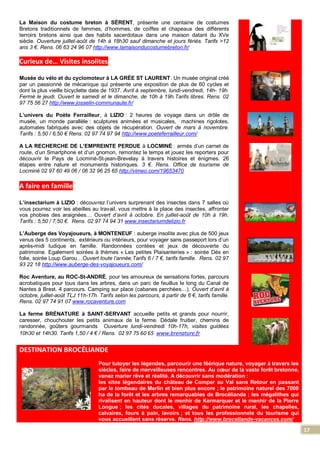 17
La Maison du costume breton à SÉRENT, présente une centaine de costumes
Bretons traditionnels de femmes, d’hommes, de coiffes et chapeaux des différents
terroirs bretons ainsi que des habits sacerdotaux dans une maison datant du XVe
siècle. Ouverture juillet-août de 14h à 18h30 sauf dimanche et jours fériés. Tarifs >12
ans 3 €. Rens. 06 63 24 96 07 http://www.lamaisonducostumebreton.fr/
Curieux de… Visites insolites
Musée du vélo et du cyclomoteur à LA GRÉE ST LAURENT. Un musée original créé
par un passionné de mécanique qui présente une exposition de plus de 60 cycles et
dont la plus vieille bicyclette date de 1937. Avril à septembre, lundi-vendredi, 14h- 19h.
Fermé le jeudi. Ouvert le samedi et le dimanche, de 10h à 19h.Tarifs libres. Rens. 02
97 75 56 27 http://www.josselin-communaute.fr/
L’univers du Poète Ferrailleur, à LIZIO : 2 heures de voyage dans un drôle de
musée, un monde parallèle : sculptures animées et musicales, machines rigolotes,
automates fabriqués avec des objets de récupération. Ouvert de mars à novembre.
Tarifs : 5,50 / 6,50 € Rens. 02 97 74 97 94 http://www.poeteferrailleur.com/
A LA RECHERCHE DE L’EMPREINTE PERDUE à LOCMINÉ : armés d’un carnet de
route, d’un Smartphone et d’un gnomon, remontez le temps et jouez les reporters pour
découvrir le Pays de Locminé-St-jean-Brevelay à travers histoires et énigmes. 26
étapes entre nature et monuments historiques. 3 €. Rens. Office de tourisme de
Locminé 02 97 60 49 06 / 06 32 96 25 65 http://vimeo.com/19653470
A faire en famille
L’insectarium à LIZIO : découvrez l’univers surprenant des insectes dans 7 salles où
vous pourrez voir les abeilles au travail, vous mettre à la place des insectes, affronter
vos phobies des araignées… Ouvert d’avril à octobre. En juillet-août de 10h à 19h.
Tarifs : 5,50 / 7,50 €. Rens. 02 97 74 94 31 www.insectariumdelizio.fr
L’Auberge des Voyajoueurs, à MONTENEUF : auberge insolite avec plus de 500 jeux
venus des 5 continents, extérieurs ou intérieurs, pour voyager sans passeport lors d’un
après-midi ludique en famille. Randonnées contées et jeux de découverte du
patrimoine. Egalement soirées à thèmes « Les petites Plaisanteries » : soirée Dés en
folie, soirée Loup Garou…Ouvert toute l’année.Tarifs 6 / 7 €, tarifs famille. Rens. 02 97
93 22 18 http://www.auberge-des-voyajoueurs.com/
Roc Aventure, au ROC-St-ANDRÉ, pour les amoureux de sensations fortes, parcours
acrobatiques pour tous dans les arbres, dans un parc de feuillus le long du Canal de
Nantes à Brest. 4 parcours. Camping sur place (cabanes perchées…). Ouvert d’avril à
octobre, juillet-août TLJ 11h-17h. Tarifs selon les parcours, à partir de 6 €, tarifs famille.
Rens. 02 97 74 91 07 www.rocaventure.com
La ferme BRÉNATURE à SAINT-SERVANT accueille petits et grands pour nourrir,
caresser, chouchouter les petits animaux de la ferme. Dédale fruitier, chemins de
randonnée, goûters gourmands Ouverture lundi-vendredi 10h-17h, visites guidées
10h30 et 14h30. Tarifs 1,50 / 4 € / Rens. 02 97 75 60 65 www.brenature.fr
DESTINATION BROCÉLIANDE
Pour tutoyer les légendes, parcourir une féérique nature, voyager à travers les
siècles, faire de merveilleuses rencontres. Au cœur de la vaste forêt bretonne,
venez marier rêve et réalité. A découvrir sans modération :
les sites légendaires du château de Comper au Val sans Retour en passant
par le tombeau de Merlin et bien plus encore ; le patrimoine naturel des 7000
ha de la forêt et les arbres remarquables de Brocéliande ; les mégalithes qui
rivalisent en hauteur dont le menhir de Kermarquer et le menhir de la Pierre
Longue ; les cités ducales, villages du patrimoine rural, les chapelles,
calvaires, fours à pain, lavoirs ; et tous les professionnels du tourisme qui
vous accueillent sans réserve. Rens. http://www.broceliande-vacances.com/
 