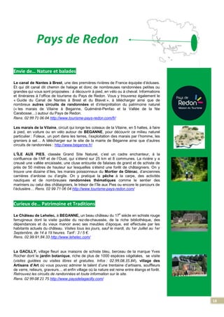18
Pays de Redon
Envie de… Nature et balades
Le canal de Nantes à Brest, une des premières rivières de France équipée d’écluses.
Et qui dit canal dit chemin de halage et donc de nombreuses randonnées petites ou
grandes qui vous sont proposées : à découvrir à pied, en vélo ou à cheval. Informations
et itinéraires à l’office de tourisme du Pays de Redon. Vous y trouverez également le
« Guide du Canal de Nantes à Brest et du Blavet », à télécharger ainsi que de
nombreux autres circuits de randonnées et d’interprétation du patrimoine naturel
(« les marais de Vilaine à Beganne, Guéméné-Penfao et la Vallée de la fée
Carabosse…) autour du Pays de Redon.
Rens. 02 99 71 06 04 http://www.tourisme-pays-redon.com/fr/
Les marais de la Vilaine, circuit qui longe les coteaux de la Vilaine, en 5 haltes, à faire
à pied, en voiture ou en vélo autour de BEGANNE, pour découvrir ce milieu naturel
particulier : Foleux, un port dans les terres, l’exploitation des marais par l’homme, les
greniers à sel… A télécharger sur le site de la mairie de Béganne ainsi que d’autres
circuits de randonnées : http://www.beganne.fr/
L’ÎLE AUX PIES, classée Grand Site Naturel, c’est un cadre enchanteur, à la
confluence de l’Aff et de l’Oust, qui s’étend sur 25 km et 8 communes. La rivière y a
creusé une vallée encaissée, une cluse entourée de falaises de granit et de schiste de
près de 50 mètres de hauteur sur lesquelles s’étend une forêt de châtaigniers. On y
trouve une dizaine d’iles, les marais poissonneux du Mortier de Glénac, d’anciennes
carrières d’ardoise ou d’argile. On y pratique la pêche à la carpe, des activités
nautiques et de nombreuses randonnées thématiques comme le sentier des
mariniers ou celui des châtaigniers, le trésor de l’île aux Pies ou encore le parcours de
l’éclusière… Rens. 02 99 71 06 04 http://www.tourisme-pays-redon.com/
Curieux de… Patrimoine et Traditions
Le Château de Lehelec, à BEGANNE, un beau château du 17
e
siècle en schiste rouge
ferrugineux dont la visite guidée du rez-de-chaussée, de la riche bibliothèque, des
dépendances et du vieux manoir avec ses meubles d’époque, est effectuée par les
habitants actuels du château. Visites tous les jours, sauf le mardi, du 1er Juillet au 1er
Septembre, de 14 à 19 heures. Tarif : 3 / 5 €.
Rens. 02.99.91.84.33 http://www.lehelec.com/
La GACILLY, village fleuri aux maisons de schiste bleu, berceau de la marque Yves
Rocher dont le jardin botanique, riche de plus de 1000 espèces végétales, se visite
(visites guidées ou visites libres et gratuites. Infos : 02.99.08.35.84), village des
Artisans d’Art où vous pouvez admirer le talent d’une trentaine d’artisans, souffleurs
de verre, relieurs, graveurs… et enfin village où la nature est reine entre étangs et forêt.
Retrouvez les circuits de randonnées et toute information sur le site.
Rens. 02 99 08 21 75 http://www.paysdelagacilly.com/
 
