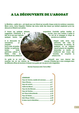 2
A LA DÉCOUVERTE DE L’ARGOAT
Le Morbihan, « petite mer », est réputé pour son littoral qui accueille chaque année de nombreux vacanciers.
Moins connu, moins fréquenté, l’intérieur des terres recèle des trésors qui méritent amplement qu’on les
découvre en flânant à son rythme.
A travers ces quelques adresses, propositions d’activités parfois insolites et
suggestions d’itinéraires à la journée, nous vous invitons à quitter le
bleu de la mer pour rejoindre le vert de la campagne le temps de
quelques heures, une journée ou un weekend.
A la découverte de l’Argoat (côté terre) vous
rencontrerez un patrimoine bâti riche de
chapelles remarquables, de moulins, de
fours à pain, de jardins poétiques ou de châteaux
fortifiés, un patrimoine naturel préservé de mégalithes,
landes, forêts domaniales ou marais, un
patrimoine culturel et traditionnel bien vivace, des
Petites Cités de Caractère où s’exprime la
créativité de ses artistes et artisans d’art.
Ce guide ne se veut pas exhaustif, pour vous réserver des
surprises lors de vos chemins de traverse. N’hésitez pas à vous renseigner dans
les différents offices de tourisme et laissez-vous guider par vos pas et votre imagination.
Bonnes Vacances entre Terre et Mer !
SOMMAIRE
Pays de Vannes, Landes de Lanvaux…………p.3
Pays d’Auray…………………………………………… p.5
Pays de Lorient……………………………………….. p.7
Vallet du Blavet………………………………………. p.9
Pays Du Roi Morvan…………………………………p.11
Pays de Pontivy………………………………………. p.13
De l’Oust à Brocéliande…………………………… p.15
Pays de Redon………………………………………… p.18
Baie Rhuys-Vilaine………………………………….. p.20
Et dans tout le Morbihan………………………… p.22
 