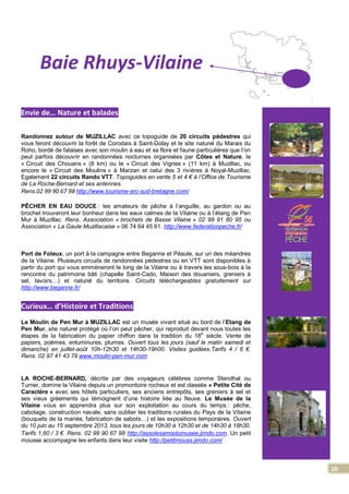 20
Baie Rhuys-Vilaine
Envie de… Nature et balades
Randonnez autour de MUZILLAC avec ce topoguide de 20 circuits pédestres qui
vous feront découvrir la forêt de Corodais à Saint-Dolay et le site naturel du Marais du
Roho, bordé de falaises avec son moulin à eau et sa flore et faune particulières que l’on
peut parfois découvrir en randonnées nocturnes organisées par Côtes et Nature, le
« Circuit des Chouans » (8 km) ou le « Circuit des Vignes » (11 km) à Muzillac, ou
encore le « Circuit des Moulins » à Marzan et celui des 3 rivières à Noyal-Muzillac.
Egalement 22 circuits Rando VTT. Topoguides en vente 5 et 4 € à l’Office de Tourisme
de La Roche-Bernard et ses antennes.
Rens.02 99 90 67 98 http://www.tourisme-arc-sud-bretagne.com/
PÊCHER EN EAU DOUCE : les amateurs de pêche à l’anguille, au gardon ou au
brochet trouveront leur bonheur dans les eaux calmes de la Vilaine ou à l’étang de Pen
Mur à Muzillac. Rens. Association « brochets de Basse Vilaine » 02 99 91 80 95 ou
Association « La Gaule Muzillacaise » 06 74 64 45 61. http://www.federationpeche.fr/
Port de Foleux, un port à la campagne entre Beganne et Péaule, sur un des méandres
de la Vilaine. Plusieurs circuits de randonnées pédestres ou en VTT sont disponibles à
partir du port qui vous emmèneront le long de la Vilaine ou à travers les sous-bois à la
rencontre du patrimoine bâti (chapelle Saint-Cado, Maison des douaniers, greniers à
sel, lavoirs…) et naturel du territoire. Circuits téléchargeables gratuitement sur
http://www.beganne.fr/
Curieux… d’Histoire et Traditions
Le Moulin de Pen Mur à MUZILLAC est un musée vivant situé au bord de l’Etang de
Pen Mur, site naturel protégé où l’on peut pêcher, qui reproduit devant nous toutes les
étapes de la fabrication du papier chiffon dans la tradition du 18
e
siècle. Vente de
papiers, poèmes, enluminures, plumes. Ouvert tous les jours (sauf le matin samedi et
dimanche) en juillet-août 10h-12h30 et 14h30-19h00. Visites guidées.Tarifs 4 / 6 €.
Rens. 02 97 41 43 79 www.moulin-pen-mur.com
LA ROCHE-BERNARD, décrite par des voyageurs célèbres comme Stendhal ou
Turner, domine la Vilaine depuis un promontoire rocheux et est classée « Petite Cité de
Caractère » avec ses hôtels particuliers, ses anciens entrepôts, ses greniers à sel et
ses vieux gréements qui témoignent d’une histoire liée au fleuve. Le Musée de la
Vilaine vous en apprendra plus sur son exploitation au cours du temps : pêche,
cabotage, construction navale, sans oublier les traditions rurales du Pays de la Vilaine
(bouquets de la mariée, fabrication de sabots…) et les expositions temporaires. Ouvert
du 10 juin au 15 septembre 2013, tous les jours de 10h30 à 12h30 et de 14h30 à 18h30.
Tarifs 1,60 / 3 €. Rens. 02 99 90 67 98 http://assolesamisdumusee.jimdo.com. Un petit
mousse accompagne les enfants dans leur visite http://petitmouss.jimdo.com/
 