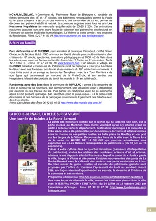 21
NOYAL-MUZILLAC, « Commune du Patrimoine Rural de Bretagne », possède de
riches demeures des 15e
et 17e
siècles, des bâtiments remarquables comme la Poste
ou le Vieux Couvent. « Le circuit des Moulins », une randonnée de 15 km, permet de
découvrir son patrimoine bâti et naturel. La commune organise aussi tous les ans Les
Nocturnes Noyalaises les mercredis en juillet-août de 20h30 à 23h. Ces animations
nocturnes gratuites sont une autre façon de valoriser son patrimoine architectural en
l’animant de scènes théâtrales humoristiques. Le thème de cette année : nos ancêtres
du Néolithique. Rens. 02 97 41 53 04 http://www.tourisme-arc-sud-bretagne.com/
A faire en famille
Parc de Branféré à LE GUERNO, parc animalier et botanique Parcabout, certifié Green
Globe, école Nicolas Hulot. 1000 animaux en liberté dans le parc multi-centenaire d’un
château du 19
e
siècle, spectacles, animations pédagogiques et 2000 m2 de filets dans
les arbres pour jouer les Tarzan en famille. Ouvert du 16 février au 11 novembre. Tarifs
12 / 18,50 €. Rens. 02 97 42 94 66 www.branfere.com .Par ailleurs le village LE
GUERNO, labellisé « Commune du Patrimoine rural de Bretagne » vaut pour lui-même
le détour avec ses fontaines, son lavoir et ses maisons du 18
e
siècle bien conservés. Il
vous invite aussi à un voyage au temps des Templiers avec la « Tour Poivrière » de
son église qui conserverait un morceau de la Vraie-Croix, et son sentier des
Hospitaliers. Marché des produits du terroir les mardis à 17h en juillet-août.
Randonnez avec des ânes dans la commune de NIVILLAC : venez à la rencontre de
l’âne et découvrez sa nourriture, son comportement, son utilisation, pour le débardage
par exemple ou les travaux du sol. Puis partez en randonnée avec lui en autonomie
après l’avoir préparé (pansage, bât, sacoches pour le pique-nique…) à la découverte
des marais et des hameaux de la campagne environnante. Egalement des balades avec
des ânes attelés.
Rens. Des Marais des Ânes 06 42 53 46 95 http://www.des-marais-des-anes.fr/
LA ROCHE-BERNARD, LA BELLE SUR LA VILAINE
Une journée de balades à La Roche-Bernard
La petite cité millénaire, nichée sur le rocher qui lui a donné son nom, est la
porte d’accès au Morbihan mais mérite vraiment qu’on s’y attarde avant de
partir à la découverte du département. Destination touristique à la mode dès le
XIXe siècle, elle a été plébiscitée par de nombreux écrivains et artistes tombés
sous le charme de ses petites ruelles, sa belle place du Bouffay et son port
sur les berges de la Vilaine. Découvrez les liens de la ville avec le fleuve lors
de la visite du MUSÉE DE LA VILAINE qui propose actuellement une
exposition sur « Les Bateaux remarquables du patrimoine » (du 10 juin au 15
septembre).
Flânez à votre rythme dans le quartier historique (panneaux d’interprétation
du patrimoine), visitez les ateliers des nombreux artisans d’art et artistes,
admirez la vue depuis le site du Rocher sur lequel le canon du « Juste » garde
la ville, longez la Vilaine et découvrez l’histoire mouvementée des ponts de La
Roche-Bernard avec le « Circuit des ponts », une petite randonnée de 6 km.
Ou bien suivez le guide : visites et circuits du patrimoine gratuits sont
proposés par l’office du tourisme l’après-midi du lundi au vendredi durant
l’été, une façon vivante d’appréhender les secrets, la diversité et l’Histoire de
la commune et ses environs.
Programme complet sur http://fr.calameo.com/read/0018898204ff22ab00ec5
Une autre façon de découvrir la ville, ce sont les Itinéraires photos dans la ville
avec le FESTIVAL PHOTO « L’INSTANT», du 14 juillet au 19 octobre 2013 par
l’association Ar’Images. Rens. 02 99 90 67 98 http://www.tourisme-arc-sud-
bretagne.com/
 