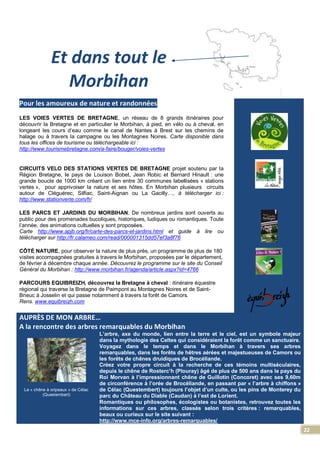 22
Et dans tout le
Morbihan
Pour les amoureux de nature et randonnées
LES VOIES VERTES DE BRETAGNE, un réseau de 8 grands itinéraires pour
découvrir la Bretagne et en particulier le Morbihan, à pied, en vélo ou à cheval, en
longeant les cours d’eau comme le canal de Nantes à Brest sur les chemins de
halage ou à travers la campagne ou les Montagnes Noires. Carte disponible dans
tous les offices de tourisme ou téléchargeable ici :
http://www.tourismebretagne.com/a-faire/bouger/voies-vertes
CIRCUITS VELO DES STATIONS VERTES DE BRETAGNE projet soutenu par la
Région Bretagne, le pays de Louison Bobet, Jean Robic et Bernard Hinault : une
grande boucle de 1000 km créant un lien entre 30 communes labellisées « stations
vertes », pour apprivoiser la nature et ses hôtes. En Morbihan plusieurs circuits
autour de Cléguérec, Silfiac, Saint-Aignan ou La Gacilly…, à télécharger ici :
http://www.stationverte.com/fr/
LES PARCS ET JARDINS DU MORBIHAN. De nombreux jardins sont ouverts au
public pour des promenades bucoliques, historiques, ludiques ou romantiques. Toute
l’année, des animations cultuelles y sont proposées.
Carte http://www.apjb.org/fr/carte-des-parcs-et-jardins.html et guide à lire ou
télécharger sur http://fr.calameo.com/read/000001315dd57ef3a8f76
CÔTÉ NATURE, pour observer la nature de plus près, un programme de plus de 180
visites accompagnées gratuites à travers le Morbihan, proposées par le département,
de février à décembre chaque année. Découvrez le programme sur le site du Conseil
Général du Morbihan : http://www.morbihan.fr/agenda/article.aspx?id=4766
PARCOURS EQUIBREIZH, découvrez la Bretagne à cheval : itinéraire équestre
régional qui traverse la Bretagne de Paimpont au Montagnes Noires et de Saint-
Brieuc à Josselin et qui passe notamment à travers la forêt de Camors.
Rens. www.equibreizh.com
AUPRÈS DE MON ARBRE…
A la rencontre des arbres remarquables du Morbihan
Le « chêne à oripeaux » de Célac
(Questembert)
L’arbre, axe du monde, lien entre la terre et le ciel, est un symbole majeur
dans la mythologie des Celtes qui considéraient la forêt comme un sanctuaire.
Voyagez dans le temps et dans le Morbihan à travers ses arbres
remarquables, dans les forêts de hêtres aérées et majestueuses de Camors ou
les forêts de chênes druidiques de Brocéliande.
Créez votre propre circuit à la recherche de ces témoins multiséculaires,
depuis le chêne de Rosterc’h (Plouray) âgé de plus de 500 ans dans le pays du
Roi Morvan à l’impressionnant chêne de Guillotin (Concoret) avec ses 9,60m
de circonférence à l’orée de Brocéliande, en passant par « l’arbre à chiffons »
de Célac (Questembert) toujours l’objet d’un culte, ou les pins de Monterey du
parc du Château du Diable (Caudan) à l’est de Lorient.
Romantiques ou philosophes, écologistes ou botanistes, retrouvez toutes les
informations sur ces arbres, classés selon trois critères : remarquables,
beaux ou curieux sur le site suivant :
http://www.mce-info.org/arbres-remarquables/
 