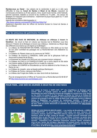23
Rendez-vous au Canal : Aux plaisirs de la randonnée à pied ou à vélo sans
difficultés le long du Canal de Nantes à Brest et du Blavet, s’ajoutent de
nombreuses animations au fil des saisons. Ainsi, durant toute l’année, entre festivals,
péniche spectacle, balades ou encore le feu d’artifice du 14 juillet… les canaux de
Bretagne ne manquent pas d’ambiance : notamment le pique-nique géant du 11 août
A Dimanche au Canal.
Agenda des animations téléchargeable ici :
http://www.calameo.com/read/001276851fea7282e73ef
Egalement disponible dans les offices de tourisme bordant le Canal de Nantes à
Brest et Blavet.
Pour les amoureux de patrimoine historique
LA ROUTE DES DUCS DE BRETAGNE, de châteaux en châteaux à travers le
Morbihan : Ce circuit (à faire en voiture) qui traverse tout le Morbihan vous fera
découvrir l’histoire de la Bretagne à travers ses châteaux, résidences au Moyen-âge
des différents souverains qui ont régné sur la Bretagne :
 Le château de ROCHEFORT-EN-TERRE, forteresse du XIIe siècle qui du haut
de son piton contrôlait les passages de La Roche-Bernard vers Malestroit ou
Josselin ;
 Le Château du Plessis-Josso sur la commune de THEIX ;
 Le Château de Suscinio à SARZEAU, édifié près de la giboyeuse forêt qui
recouvrait la presqu’ile de Rhuys ;
 La forteresse de Largoët à ELVEN avec son imposant donjon octogonal ;
 Le Château de Crévy à LA CHAPELLE-CARO, qui a connu depuis le IIIè siècle
une histoire agitée et abrite aujourd’hui un musée du costume ;
 Le Château de COMPER en Brocéliande qui doit sa célébrité à la fée Viviane, la
Dame du Lac ;
 Le Château de Josselin, avec sa façade gothique flamboyant ;
 Le Château de Pontivy, demeure des Rohan ;
 Le château des Forges des Salles, au cœur de la forêt de Quénécan.
Plus de renseignements à l’Office de Tourisme de La Roche-Bernard 02 99 90 67
98 http://www.tourisme-arc-sud-bretagne.com/
Photos : CDT56
POUR FINIR… UNE IDÉE DE JOURNÉE À DEUX PAS DE CHEZ NOUS
Les Landes de Cojoux à SAINT-JUST, 2
ème
site mégalithique de Bretagne après
Carnac. Dans ce paysage typique de landes sèches, la Croix Madame, les
Demoiselles (qui selon la légende auraient été changées en menhirs pour avoir dansé
au lieu d’aller à la messe !), le Four Sarrazin, le Rocher de Tréal ou le Château Bû
vous invitent à un retour au Néolithique. Une randonnée pédestre (8 km) à travers les
menhirs est proposée à partir du village de Saint-Just, mais passez avant à la Maison
Nature et Mégalithes qui propose de nombreuses activités : « Tissage au
Néolithique », « Initiation à l’allumage du feu » ou des visites guidées du site au clair
de lune. Carte du sentier découverte et calendrier des animations sur http://landes-
de-cojoux.com/
RÉVEILLEZ VOS PIEDS EN BROCÉLIANDE : « Les Jardins de Brocéliande » à BRÉAL
SOUS MONTFORT: un parcours original à faire pieds nus pour retrouver des
sensations perdues, éprouver différentes textures, douces ou rugueuses, écorces,
bambous, ponts de singe, cosses de sarrasin… D’autres parcours sensoriels sont
proposés dans ce parc floral de 24 ha où l’on peut flâner, s’amuser, se perdre dans
des labyrinthes végétaux, méditer dans le jardin zen ou se faire peur dans celui de la
sorcière… Expositions d’art, collections botaniques, animaux rigolos, animations,
aires de jeux, sentier des korrigans, dégustation de produits locaux, une journée ne
suffira pas à tout expérimenter ! Ouvert de mars à octobre, juillet-août 11h-19h. Tarifs
4 / 8 €,.Rens. 02 99 60 08 04 http://www.jardinsdebroceliande.fr/
 