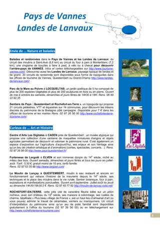 3
Pays de Vannes
Landes de Lanvaux
Envie de … Nature et balades
Balades et randonnées dans le Pays de Vannes et les Landes de Lanvaux: du
circuit des moulins à Saint-Avé (8,6 km) au circuit du four à pain à Monterblanc (7,2
km), une vingtaine de boucles à faire à pied, à vélo ou à cheval pour découvrir
l’arrière-pays de VANNES. Infos et cartes téléchargeables sur http://www.tourisme-
vannes.com/. Découvrez aussi les Landes de Lanvaux, paysage typique de landes et
de granit. 30 circuits de randonnée sont disponibles sous forme de topoguides dans
les offices de tourisme de Vannes, Questembert ou Grand-Champ http://www.landes-
de-lanvaux.com/
Parc de la Mare au Poivre à LOCQUELTAS, un jardin poétique de 5 ha composé de
plus de 200 espèces végétales et plus de 200 sculptures en bois ou en pierre. Ouvert
de mai à octobre les samedis, dimanches et jours fériés de 14h30 à 18H. Rens. 06 49
22 92 35
Sentiers de Pays : Questembert et Rochefort-en-Terre », un topoguide qui propose
21 circuits pédestres, VTT et équestres sur 14 communes, pour découvrir les trésors
discrets du patrimoine de la Bretagne côté campagne. Disponible pour 7 € dans les
offices de tourisme et les mairies Rens. 02 97 26 56 00 http://www.rochefortenterre-
tourisme.com/
Curieux de … Art et Histoire
Centre d’Arts Les Digitales à CADEN près de Questembert : un musée atypique qui
propose une collection d’une centaine de maquettes miniatures d’engins et objets
agricoles permettant de découvrir et valoriser le patrimoine rural. C’est également un
espace d’exposition sur l’agriculture d’aujourd’hui, ses enjeux et son héritage ainsi
qu’un lieu de création artistique et d’animations (contes, spectacles, concerts…). Rens.
02 97 26 56 00 http://www.pays-questembert.fr/
Forteresse de Largoët à ELVEN et son immense donjon du 14
e
siècle, niché au
milieu des bois. Ouvert samedis, dimanches et jours fériés et tous les jours en juillet-
août. Tarif : 5,50 €, gratuit moins de 10 ans, tarifs famille.
Rens. 02 97 53 35 96 http://www.largoet.com/
Le Moulin de Lançay à QUESTEMBERT, moulin à eau restauré et encore en
fonctionnement qui retrace l’histoire de la meunerie depuis le 14
e
siècle, ses
techniques et la place des moulins dans la vie rurale. Sentier botanique, four à pain,
expositions et manifestations ponctuelles. Ouvert avril-septembre. Juillet-août du jeudi
au dimanche 14h30-18h30.2 €. Rens. 02 97 45 77 92 http://moulin-de-lancay.voila.net/
ROCHEFORT-EN-TERRE, cette jolie cité de caractère fleurie bâtie sur un piton
rocheux, avec son château du 12e
siècle, ses maisons à colombage, ses ruelles de
charme, labellisée « Plus beau village de France », est un haut lieu d’artisanat d’art où
vous pouvez admirer le travail de céramistes, verriers ou maroquiniers. Un circuit
d’interprétation du patrimoine ainsi qu’un jeu de piste familial sont disponibles
gratuitement à l’office du tourisme (02 97 26 56 00) ou en téléchargement sur
http://www.rochefortenterre-tourisme.com/
. Vannes
 