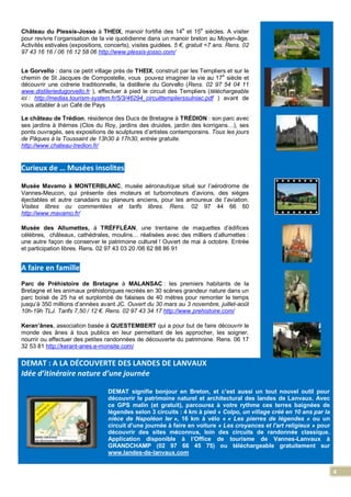 4
Château du Plessis-Josso à THEIX, manoir fortifié des 14e
et 15e
siècles. A visiter
pour revivre l’organisation de la vie quotidienne dans un manoir breton au Moyen-âge.
Activités estivales (expositions, concerts), visites guidées. 5 €, gratuit <7 ans. Rens. 02
97 43 16 16 / 06 16 12 58 06 http://www.plessis-josso.com/
Le Gorvello : dans ce petit village près de THEIX, construit par les Templiers et sur le
chemin de St Jacques de Compostelle, vous pouvez imaginer la vie au 17
e
siècle et
découvrir une cidrerie traditionnelle, la distillerie du Gorvello (Rens. 02 97 54 04 11
www.distileriedugorvello.fr ), effectuer à pied le circuit des Templiers (téléchargeable
ici : http://medias.tourism-system.fr/5/3/46294_circuittemplierssulniac.pdf ) avant de
vous attabler à un Café de Pays
Le château de Trédion, résidence des Ducs de Bretagne à TRÉDION : son parc avec
ses jardins à thèmes (Clos du Roy, jardins des druides, jardin des korrigans…), ses
ponts ouvragés, ses expositions de sculptures d’artistes contemporains. Tous les jours
de Pâques à la Toussaint de 13h30 à 17h30, entrée gratuite.
http://www.chateau-tredion.fr/
Curieux de … Musées insolites
Musée Mavamo à MONTERBLANC, musée aéronautique situé sur l’aérodrome de
Vannes-Meucon, qui présente des moteurs et turbomoteurs d’avions, des sièges
éjectables et autre canadairs ou planeurs anciens, pour les amoureux de l’aviation.
Visites libres ou commentées et tarifs libres. Rens. 02 97 44 66 60
http://www.mavamo.fr/
Musée des Allumettes, à TRÉFFLÉAN, une trentaine de maquettes d’édifices
célèbres, châteaux, cathédrales, moulins… réalisées avec des milliers d’allumettes :
une autre façon de conserver le patrimoine culturel ! Ouvert de mai à octobre. Entrée
et participation libres. Rens. 02 97 43 03 20 /06 62 88 86 91
A faire en famille
Parc de Préhistoire de Bretagne à MALANSAC : les premiers habitants de la
Bretagne et les animaux préhistoriques recréés en 30 scènes grandeur nature dans un
parc boisé de 25 ha et surplombé de falaises de 40 mètres pour remonter le temps
jusqu’à 350 millions d’années avant JC. Ouvert du 30 mars au 3 novembre, juillet-août
10h-19h TLJ. Tarifs 7,50 / 12 €. Rens. 02 97 43 34 17 http://www.prehistoire.com/
Keran’ânes, association basée à QUESTEMBERT qui a pour but de faire découvrir le
monde des ânes à tous publics en leur permettant de les approcher, les soigner,
nourrir ou effectuer des petites randonnées de découverte du patrimoine. Rens. 06 17
32 53 81 http://kerant-anes.e-monsite.com/
DEMAT : A LA DÉCOUVERTE DES LANDES DE LANVAUX
Idée d’itinéraire nature d’une journée
DEMAT signifie bonjour en Breton, et c’est aussi un tout nouvel outil pour
découvrir le patrimoine naturel et architectural des landes de Lanvaux. Avec
ce GPS malin (et gratuit), parcourez à votre rythme ces terres baignées de
légendes selon 3 circuits : 4 km à pied « Colpo, un village créé en 10 ans par la
nièce de Napoléon Ier », 16 km à vélo « « Les pierres de légendes » ou un
circuit d’une journée à faire en voiture « Les croyances et l'art religieux » pour
découvrir des sites méconnus, loin des circuits de randonnée classique.
Application disponible à l’Office de tourisme de Vannes-Lanvaux à
GRANDCHAMP (02 97 66 45 75) ou téléchargeable gratuitement sur
www.landes-de-lanvaux.com
 