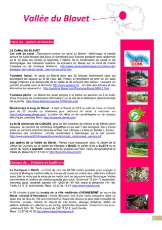 9
Vallée du Blavet
Envie de…nature et balades
LE CANAL DU BLAVET
Les voix du canal : Découverte sonore du canal du Blavet : téléchargez la balade
sonore de Saint-Nicolas-des-Eaux à Hennebont pour écouter pendant votre randonnée
au fil de l’eau les contes et légendes, l’histoire de la construction du canal et les
témoignages des habitants riverains ou éclusiers du Blavet sur un fond de chants
d’oiseaux ou de musique bretonne : http://www.canauxdebretagne.org/canaux-de-
bretagne_les-voix-du-canal__les-voix-du-canal.htm
Tourisme fluvial : le canal du Blavet avec ses 28 écluses charmeront ceux qui
privilégient les séjours au fil de l’eau. De Pontivy à Hennebont ce sont 59 km sans
péage propices à la découverte de la vallée et de l’univers des canaux. Croisière en
péniche possible avec la Nin’arion http://www.ninarion.fr/ et carte des écluses et des
kilomètres les séparant ici : http://syndicat.blavet.com/Tourisme-fluvial.6870.0.html
Tourisme pêche : Le Blavet est aussi propice à la pêche au saumon ou à la truite.
Vous trouverez de nombreuses informations sur le site de la fédération départementale
de la pêche : http://www.federationpeche.fr/56/index.php
Randonnées le long du Blavet : à pied, à cheval, en VTT ou vélo de route, en canoë,
plus de 50 boucles ou itinéraires pour découvrir le canal, à retrouver sur
http://randonnees.blavet.com/ Location de vélos ou de canoë-kayaks ou de bateaux
électriques possibles Rens. http://tourisme.blavet.com/
La forêt domaniale de CAMORS, plus de 600 hectares de chênes et de hêtres parmi
lesquels se cachent de nombreux mégalithes et qui sait ? des korrigans. On y trouve
aussi un parcours aventure dans les arbres (voir rubrique « à faire en famille », Auray).
Exemples des nombreux circuits randonnées à télécharger sur le site suivant:
http://www.camors56.fr/images/documents/circuits_randonnees_camors.pdf
Les jardins de la Vallée du Blavet : Venez vous ressourcer dans le Jardin de la
Vénus de Quinipily ou le Jardin de Kéroguic à BAUD, le Jardin d’Iris à BUBRY ou le
Jardin du Roc’h à GUENIN. Visites libres ou guidées sur RDV. Rens. Au Syndicat de la
Vallée du Blavet 02 97 51 09 37 http://tourisme.blavet.com/
Curieux de … Histoire et traditions
Le Cartopole à BAUD : un fond de plus de 80 000 cartes postales pour voyager à
travers la Bretagne traditionnelle au travers de mises en scène des collections utilisant
aussi bien le recto que le verso de ce media dont on découvre aussi l’historique. Visites
commentées et ateliers de création gratuits pour tous. Ouverture 15 juin-15 septembre,
mercredi, jeudi, vendredi, samedi 10h-12h30 et 14h-18h, mardi et dimanche 14h-18h.
Tarifs 2,5 /5 €, tarifs famille. Rens. 02.97.51.15.14 http://www.cartolis.org/
A 10 minutes à pied du musée de la ville médiévale d’HENNEBONT se trouve Le
Haras national d’Hennebont : venez découvrir lors d’une visite interactive dans ce
beau site de plus de 150 ans comment le cheval est devenu la plus belle conquête de
l’homme : musée, histoire du cheval de trait breton, élevage d’étalons, atelier de
sellerie, balades en calèche ou en poney, spectacles équestres. Ouvert tous les jours.
Juillet-août 10h-19h. Tarifs à partir de 5,90 /7,50 €, tarifs famille.
Rens. 02 97 89 40 30 http://www.haras-hennebont.fr/
 
