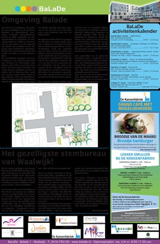 BaLaDe - Balade 1 - Waalwijk - T. 0416-760100 - www.balade.nl - Openingstijden: ma. t/m vr. 8.00-17.00 uur.
BaLaDe
activiteitenkalender
Donderdag 9 maart – Bibliotheek.
Elke donderdagochtend
Locatie: eerste verdieping......................10.00 – 12.00 uur
Donderdag 9 maart – Laogong, TaijiQuan en QiGong.
Elke donderdagmiddag
Locatie: Zaal Den Deel............................ 15.15 - 16.15 uur
Donderdag 9 maart – Inloopspreekuur gratis rechts-
hulp. Elke donderdagavond
Locatie: De vide - eerste verdieping.....18.00 – 21.00 uur
Maandag 13 maart - Kaart- en Spelletjesmiddag.
Kom gezellig meedoen. Rikken, jokeren of rummikub.
Locatie: Grand Café ............................... 14.00 - 16.00 uur
Dinsdag 14 maart - Repaircafé.
Elke tweede dinsdag van de maand.
Locatie: Aula en Grand Café.................. 19.00 - 21.00 uur
Donderdag 16 maart - Viltclub.
Elke eerste en derde donderdag van de maand
Locatie: Grand Café................................ 13.00 - 16.00 uur
Vrijdag 17 maart - Optreden Midlife Crisis
Engelstalige hits uit de jaren 60/70
Locatie: Grand Café.............................Aanvang 19.30 uur
wij(k)diensten BELPlusZorg
Het gezelligste stembureau
van Waalwijk!
Mei 2016 is een werkgroep, bestaande
uit een afvaardiging van de gemeente
Waalwijk, de Kansenfabriek, basis-
school Baardwijk, ContourdeTwern,
Casade en MikZ, aangevuld met ho-
veniersbedrijf De Langstraat en land-
schapsarchitecten Rijken en Vermaat,
aan de slag gegaan om de omgeving
van BaLaDe aan te pakken. Met de om-
geving wordt bedoeld het schoolplein,
het grasveld aan de Heermanslaan, het
terrein van MikZ en de jeu-de-boule-
baan.
Na verschillende overleggen met deze
werkgroep is een avond georganiseerd
voor bewoners en omwonenden waar
iedereen zijn of haar wensen kon laten
horen. Op basisschool Baardwijk zijn
in alle groepen workshops geweest en
hebben ook de kinderen laten weten
wat zij graag zouden willen. Vanuit al
deze wensen is door de landschapsar-
chitect een plan gemaakt. In de Kansen-
fabriek wordt in de week van 8 maart
een hoekje ingericht waar deze plan-
nen te zien zijn. Dus als u wilt weten
wat er gaat gebeuren, kom dan een
kijkje nemen.
De afgelopen weken heeft de voortgang
van dit plan een enorme vlucht geno-
men, waardoor op 20 maart de eerste
fase in uitvoering gaat komen. De jeu-
de-boulebaan wordt dan verplaatst
naar de nieuwe locatie ten westen van
BaLaDe, aan de Teisterbantlaan en deze
wordt uitgebreid met een tweede jeu-
de-boulebaan. Tegelijkertijd wordt het
hek van het schoolplein verplaatst. Dit
is al een deel van de aanpassing van
het schoolplein. Met de verdere aan-
passing van het schoolplein wordt 20
april gestart en er wordt zoveel moge-
lijk tijdens de meivakantie afgewerkt.
Dan wordt ook het meeste werk op het
grasveld aan de Heermanslaan gedaan.
Deze plannen kunnen worden gere-
aliseerd door een financiële bijdrage
van basisschool Baardwijk, gemeente
Waalwijk, JOGG-project (Jongeren op
Gezond Gewicht), MikZ, Casade en
Rabobank de Langstraat. Omdat het
budget niet zodanig groot is dat alles
gerealiseerd kan worden door een pro-
fessioneel bedrijf, vragen wij vrijwilli-
gers zich te melden voor bijvoorbeeld
het plantwerk wat vermoedelijk in het
najaar plaats zal vinden.
Voor aanmelding van de plantwerk-
zaamheden kunt u terecht bij de in-
fohoek in het Grand Café van BaLaDe.
Hier zijn inschrijvingsformulieren aan-
wezig. Heeft u vragen of wilt u meer in-
formatie dan kunt u een email sturen
naar: Gijs Kluft van ContourdeTwern:
gijskluft@contourdetwern.nl
Peter de Been van Basisschool Baard-
wijk: pdbeen@bsbaardwijk.nl of
Margriet Rijnja van de gemeente Waal-
wijk: mrijnja@waalwijk.nl
Omgeving Balade
Uit de laatste peilingen van Bureau
Maurice de Wolff blijkt dat het gezel-
ligste stembureau van Waalwijk zich
in BaLaDe bevindt. In de wijk Baard-
wijk, waar BaLaDe staat, zal iedereen
die gaat stemmen volgende week op
woensdag 15 maart, onthaald worden
op een aantal “stemmentrekkers”.
In het Grand Café van de Kansenfabriek
kan iedereen op vertoon van zijn/haar
stempas een kopje koffie met een plak-
je “stemcake” krijgen voor het luttele
bedrag van € 1,50. Deze speciale cake
is juist voor deze dag gebakken door
medewerkers van de Kansenfabriek.
Eén van de belangrijke ingrediënten
is stemgember. “ Stemgember is goed
voor de keel en kan dus je stem sme-
ren”, aldus de kok van het grand café.
Om in een goede stemming te komen
heeft Crista Klerx, vrijwilligster bij de
Kansenfabriek, beloofd de mensen die
komen stemmen, te trakteren op mooie
liedjes. Zij zal iedereen toezingen. “
Geen politieke liedjes of protestsongs,
nee gewoon gezellige liedjes die alle
mensen kennen en die ze ook mee mo-
gen zingen”, zegt Crista. “We willen het
voor iedereen aantrekkelijk maken om
te gaan stemmen, het hoeft niet per se
een serieuze zaak te zijn om te komen
stemmen”.
Een ander idee van haar is dat vertegen-
woordigers van de lokale politiek bloe-
men uit komen delen aan mensen die
gestemd hebben. “ Dat zou een mooi
gebaar zijn naar het kiezersvolk. Elke
partij heeft wel een voorkeur voor een
bepaalde bloem”.
Lore Knulst, “directeur “ van de Kan-
senfabriek voegt hier nog aan toe: “ We
mikken natuurlijk op iedereen maar in
het bijzonder op de zwevende kiezer.
Daar zijn er nog zo veel van, die wil-
len we bereiken door deze actie. Zweef
rustig naar BaLaDe, kom stemmen en
maak gebruik van dit unieke aanbod”.
Of stembureau BaLaDe het gezelligste
stembureau van Waalwijk wordt kunt
u natuurlijk zelf komen bekijken. Kom
naar BaLaDe op woensdag 15 maart en
stem. De koffie staat klaar!
Hans Branderhorst
GRAND CAFÉ MET
MOGELIJKHEDEN!
Broodje hamburger
Een geroosterd broodje met een lekkere hamburger en
een garnering van ui, tomaat, geitenkaas en verse sla.
Voor slechts € 4,95!
BROODJE VAN DE MAAND
Openingstijden De Kansenfabriek
Maandag 09:00 - 17:00 | Dinsdag 09:00 - 19:30
Woensdag 09:00 - 17:00 | Donderdag 09:00 - 19:30 | Vrijdag 09:00 - 17:00
Balade 3 | 5142 WX Waalwijk | T 0416 76 01 34 | E kansenfabriek@balade.nl
LEKKER SMULLEN
BIJ DE KANSENFABRIEK
DONDERDAG 9 MAART | 17.00 - 19.00 uur
Soep van de dag
Varkenslapje met friet en salade
Trifle met bosvruchtensaus
--------
DINSDAG 14 MAART | 17.00 - 19.00 uur
Franse uiensoep & stokbrood met kruidenboter
Pasta Bolognese met frisse salade
Crème Catalane
--------
DONDERDAG 16 MAART | 17.00 - 19.00 uur
Franse uiensoep & stokbrood met kruidenboter
Friet met hamburger speciaal en salade
Dame Blanche
Diner bij De Kansenfabriek:
Elke dinsdag- en donderdagavond tussen
17.00 en 19.00 uur een hoofdgerecht voor maar € 6,-
of een heerlijk 3-gangenmenu voor nog geen € 12,-
Wilt u zeker zijn van een plekje in ons Grand-Café?
Reserveer dan voor 12 uur.
 