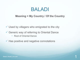 BALADI
Meaning = My Country / Of the Country
 Used by villagers who emigrated to the city
 Generic way of referring to Oriental Dance
• Root of Oriental Dance
 Has positive and negative connotations
Baladi, Shaabi, and Jeel
1
 