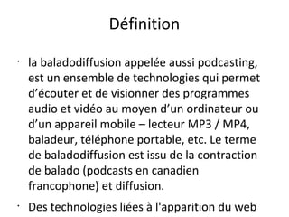 Définition
•

•

la baladodiffusion appelée aussi podcasting,
est un ensemble de technologies qui permet
d’écouter et de visionner des programmes
audio et vidéo au moyen d’un ordinateur ou
d’un appareil mobile – lecteur MP3 / MP4,
baladeur, téléphone portable, etc. Le terme
de baladodiffusion est issu de la contraction
de balado (podcasts en canadien
francophone) et diffusion.
Des technologies liées à l'apparition du web

 