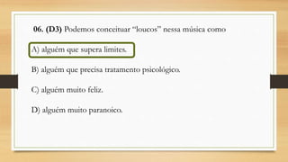 06. (D3) Podemos conceituar “loucos” nessa música como
A) alguém que supera limites.
B) alguém que precisa tratamento psicológico.
C) alguém muito feliz.
D) alguém muito paranoico.
 
