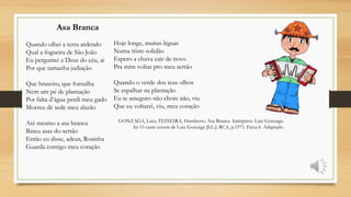 Asa Branca
Quando olhei a terra ardendo
Qual a fogueira de São João
Eu perguntei a Deus do céu, ai
Por que tamanha judiação
Que braseiro, que fornalha
Nem um pé de plantação
Por falta d’água perdi meu gado
Morreu de sede meu alazão
Até mesmo a asa branca
Bateu asas do sertão
Então eu disse, adeus, Rosinha
Guarda contigo meu coração
Hoje longe, muitas léguas
Numa triste solidão
Espero a chuva cair de novo
Pra mim voltar pro meu sertão
Quando o verde dos teus olhos
Se espalhar na plantação
Eu te asseguro não chore não, viu
Que eu voltarei, viu, meu coração
GONZAGA, Luiz; TEIXEIRA, Humberto. Asa Branca. Intérprete: Luiz Gonzaga.
In: O canto jovem de Luiz Gonzaga [S.L.]: RCA, p.1971. Faixa 6. Adaptado.
 