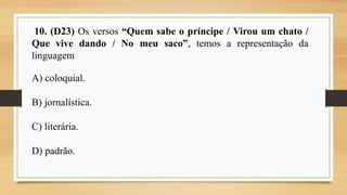 10. (D23) Os versos “Quem sabe o príncipe / Virou um chato /
Que vive dando / No meu saco”, temos a representação da
linguagem
A) coloquial.
B) jornalística.
C) literária.
D) padrão.
 