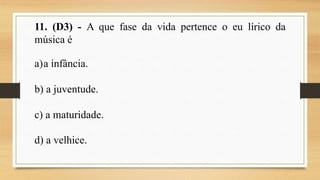 11. (D3) - A que fase da vida pertence o eu lírico da
música é
a)a infância.
b) a juventude.
c) a maturidade.
d) a velhice.
 