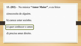 13. (D2) - Na música “Amor Maior”, o eu lírico
a)necessita de alguém.
b) carece estar sozinho.
c) quer conhecer o amor.
d) precisa amar direito.
 